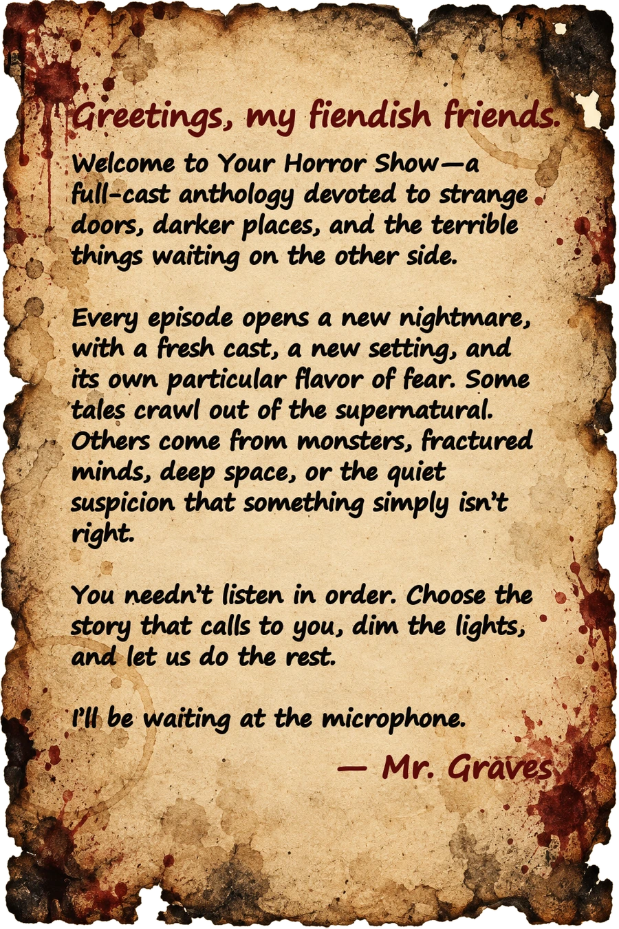Greetings, my fiendish friends. Welcome to Your Horror Show—a full-cast anthology devoted to strange doors, darker places, and the terrible things waiting on the other side. Every episode opens a new nightmare, with a fresh cast, a new setting, and its own particular flavor of fear. Some tales crawl out of the supernatural. Others come from monsters, fractured minds, deep space, or the quiet suspicion that something simply isn’t right. You needn’t listen in order. Choose the story that calls to you, dim the lights, and let us do the rest. I’ll be waiting at the microphone. — Mr. Graves